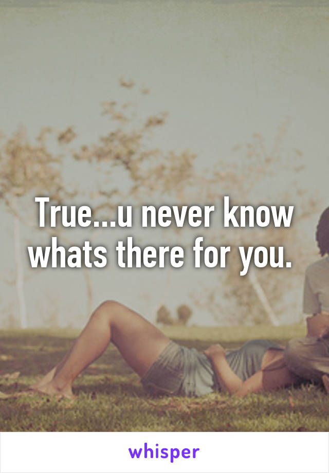True...u never know whats there for you. 
