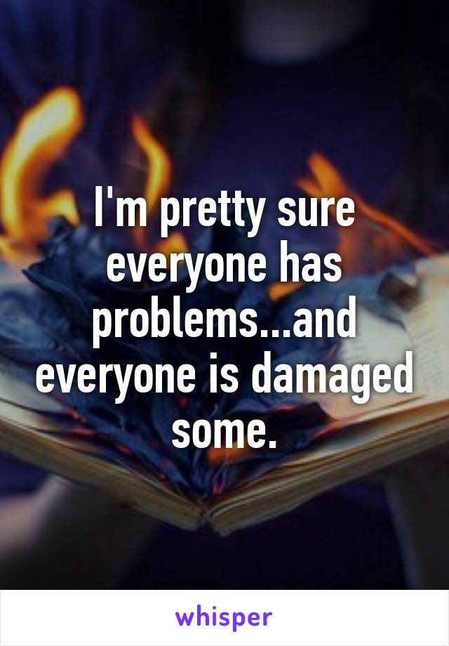 I'm pretty sure everyone has problems...and everyone is damaged some.