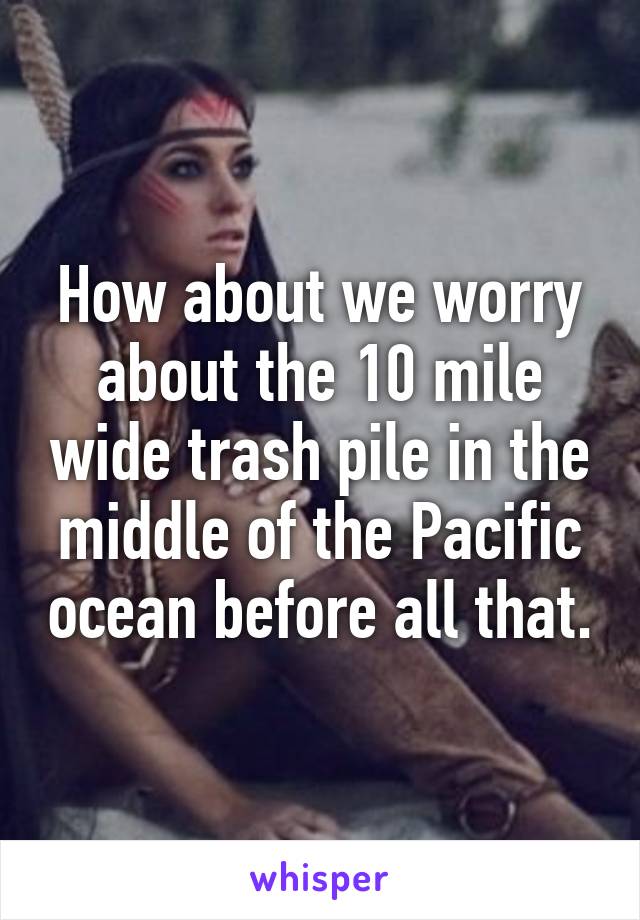 How about we worry about the 10 mile wide trash pile in the middle of the Pacific ocean before all that.