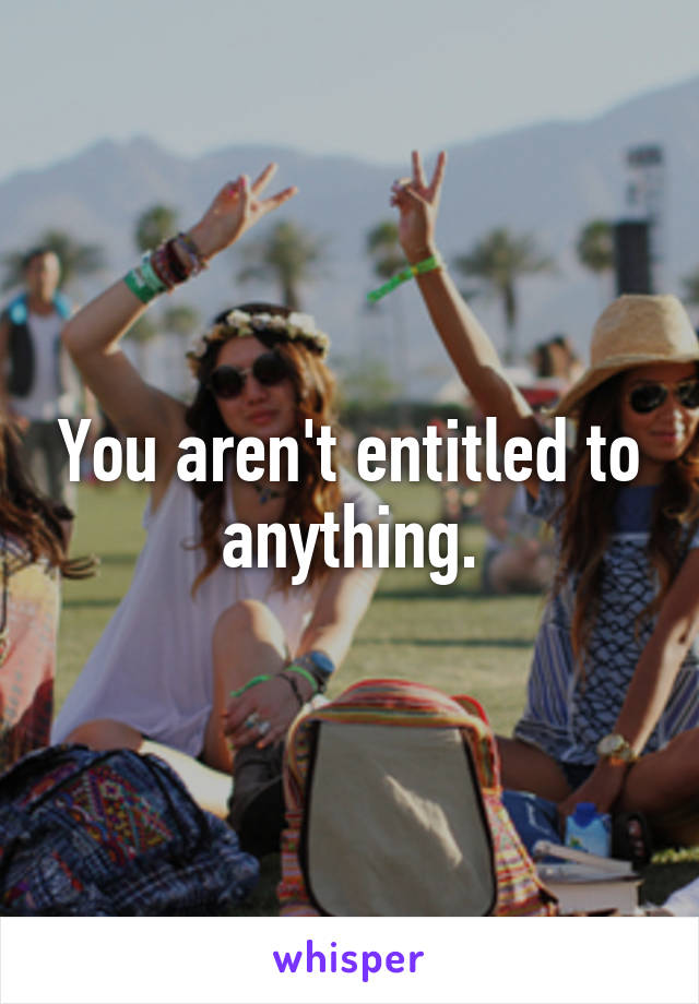 You aren't entitled to anything.