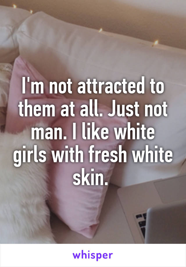 I'm not attracted to them at all. Just not man. I like white girls with fresh white skin. 