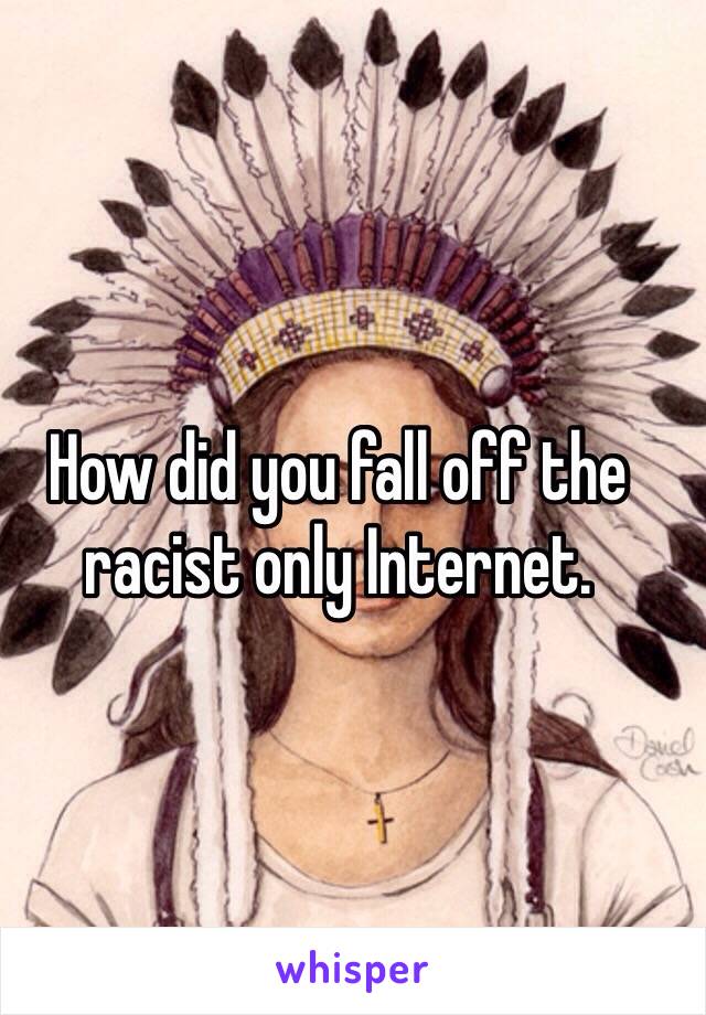 How did you fall off the racist only Internet.
