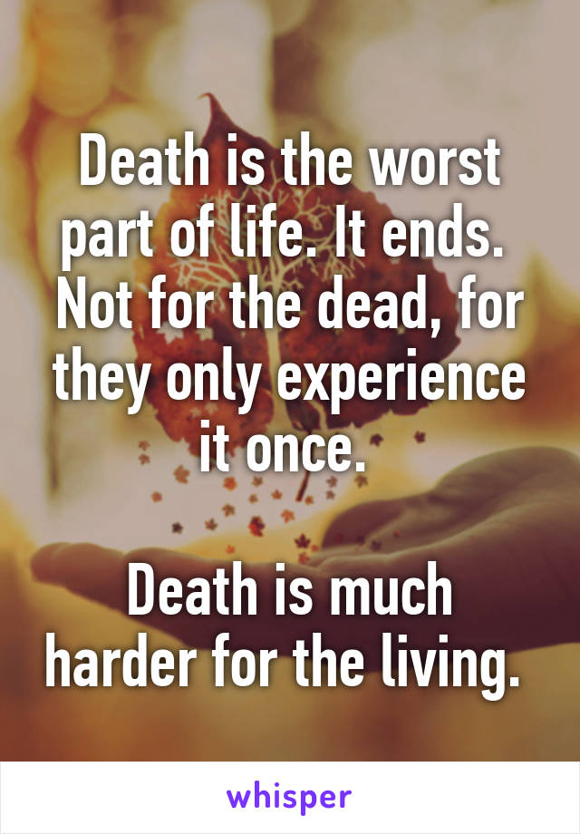 Death is the worst part of life. It ends. 
Not for the dead, for they only experience it once. 

Death is much harder for the living. 