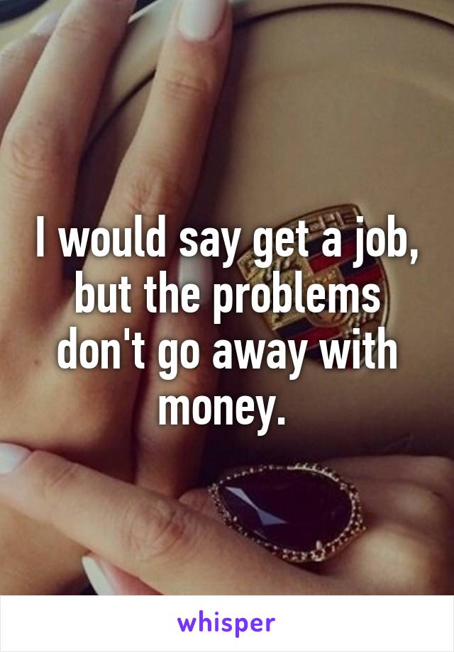 I would say get a job, but the problems don't go away with money. 