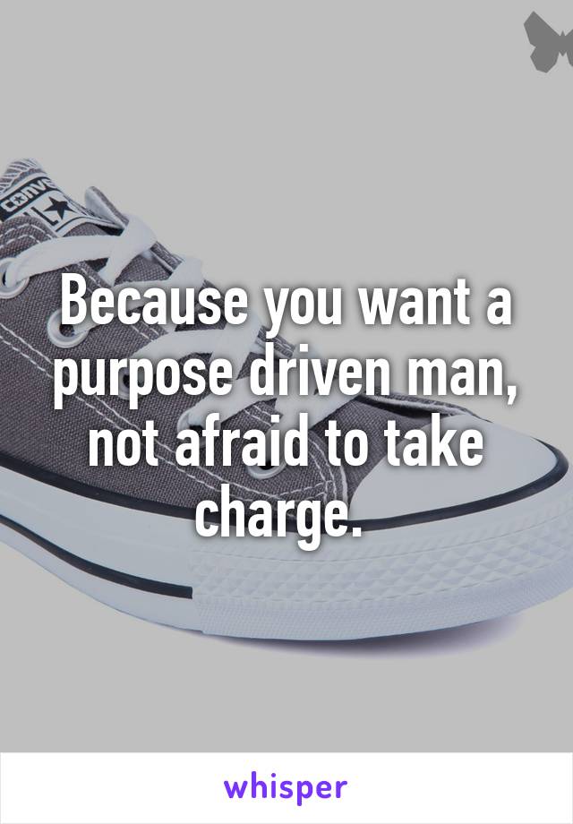 Because you want a purpose driven man, not afraid to take charge. 