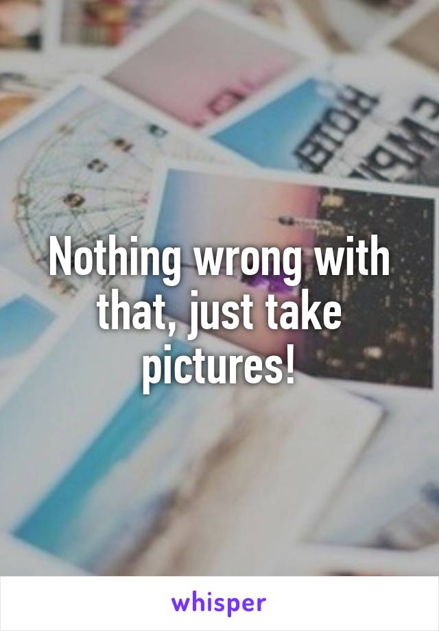 Nothing wrong with that, just take pictures!