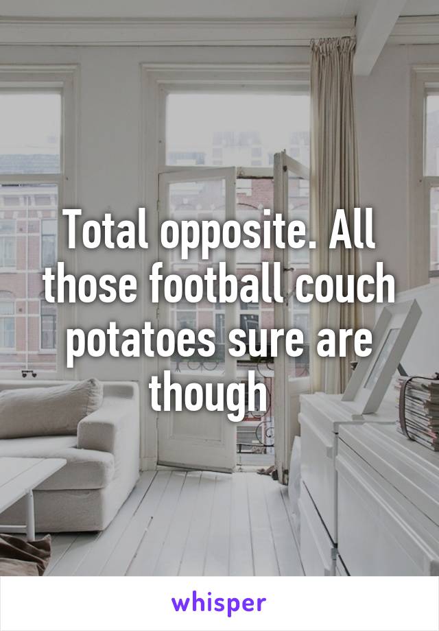 Total opposite. All those football couch potatoes sure are though  