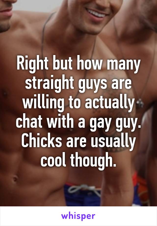 Right but how many straight guys are willing to actually chat with a gay guy. Chicks are usually cool though.