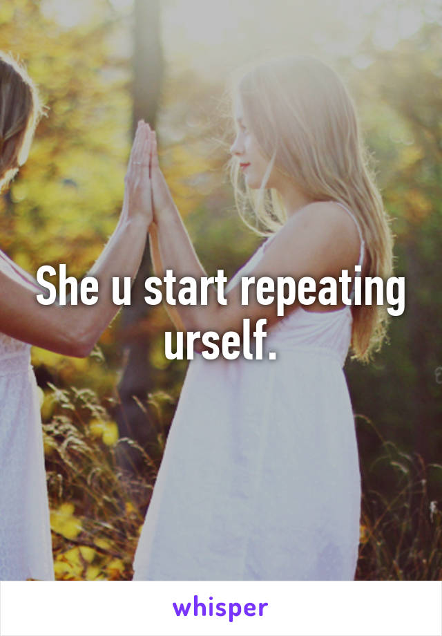 She u start repeating urself.