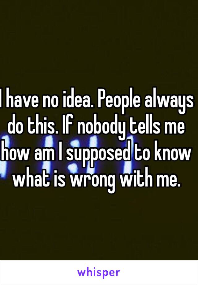 I have no idea. People always do this. If nobody tells me how am I supposed to know what is wrong with me. 