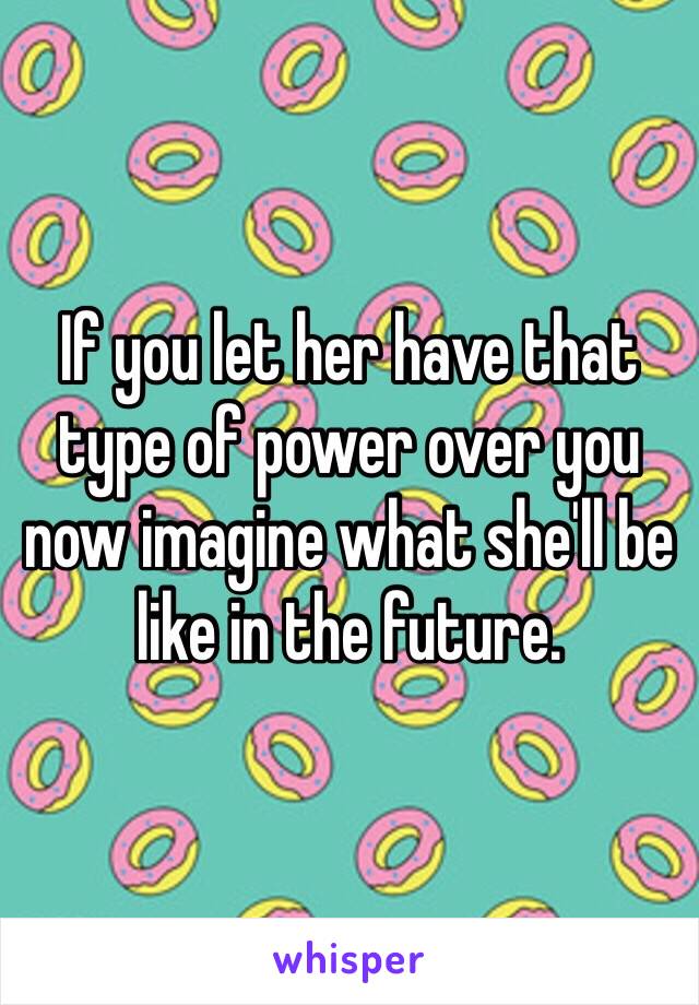 If you let her have that type of power over you now imagine what she'll be like in the future.