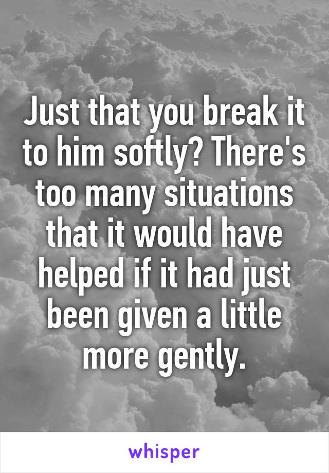 Just that you break it to him softly? There's too many situations that it would have helped if it had just been given a little more gently.