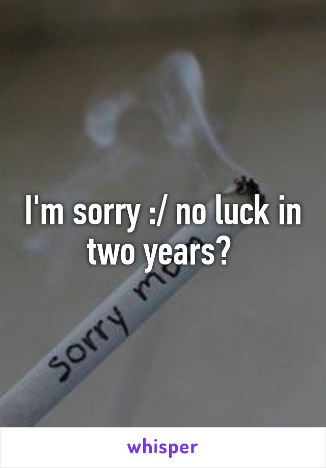 I'm sorry :/ no luck in two years? 