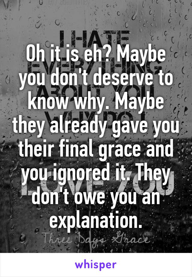 Oh it is eh? Maybe you don't deserve to know why. Maybe they already gave you their final grace and you ignored it. They don't owe you an explanation.