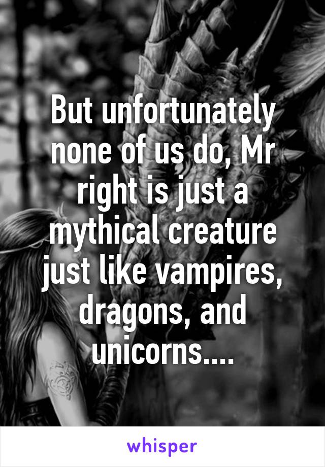 But unfortunately none of us do, Mr right is just a mythical creature just like vampires, dragons, and unicorns....