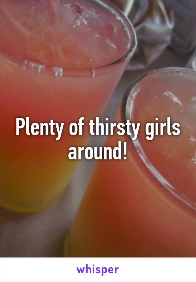 Plenty of thirsty girls around!