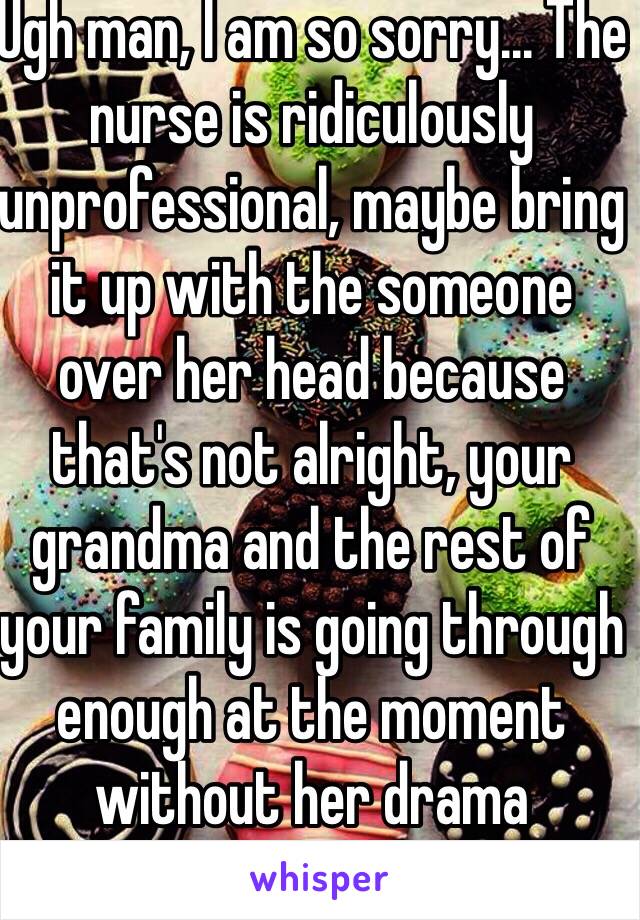 Ugh man, I am so sorry... The nurse is ridiculously unprofessional, maybe bring it up with the someone over her head because that's not alright, your grandma and the rest of your family is going through enough at the moment without her drama
