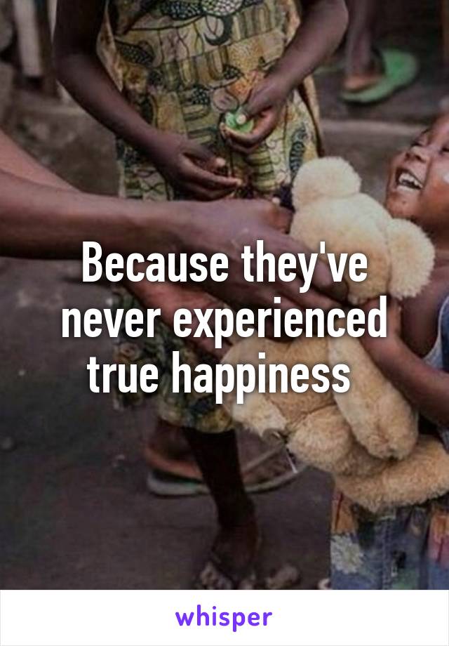 Because they've never experienced true happiness 