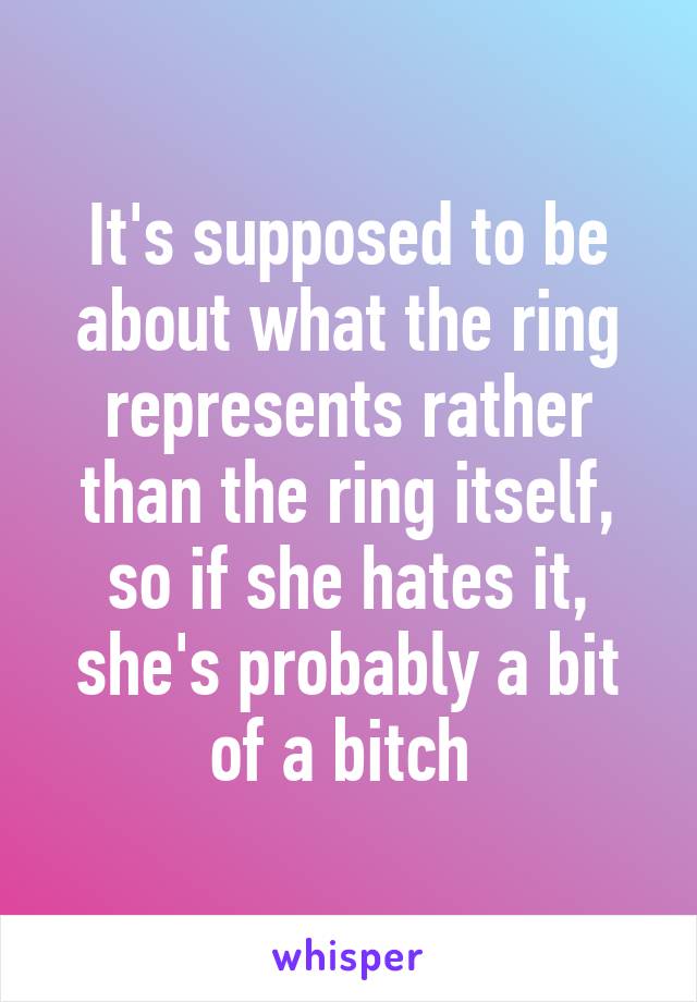 It's supposed to be about what the ring represents rather than the ring itself, so if she hates it, she's probably a bit of a bitch 