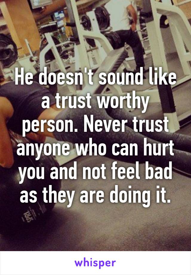 He doesn't sound like a trust worthy person. Never trust anyone who can hurt you and not feel bad as they are doing it.