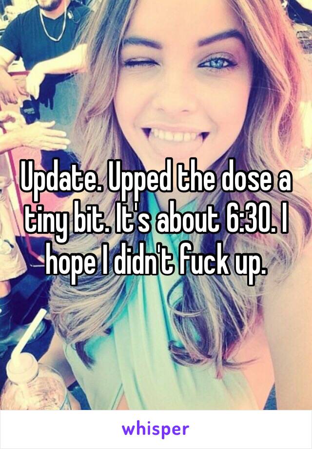 Update. Upped the dose a tiny bit. It's about 6:30. I hope I didn't fuck up. 