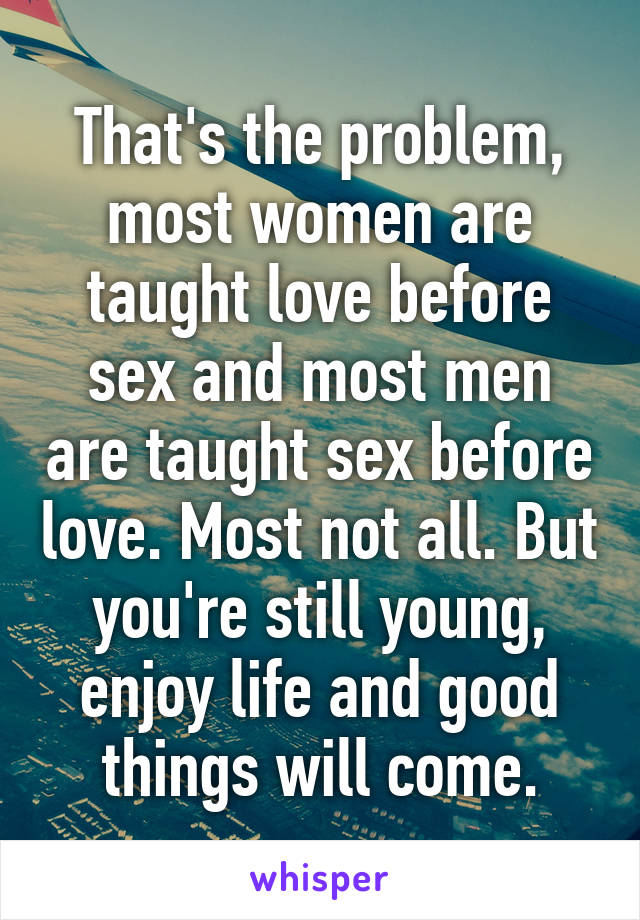 That's the problem, most women are taught love before sex and most men are taught sex before love. Most not all. But you're still young, enjoy life and good things will come.