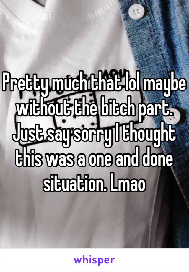 Pretty much that lol maybe without the bitch part. Just say sorry I thought this was a one and done situation. Lmao