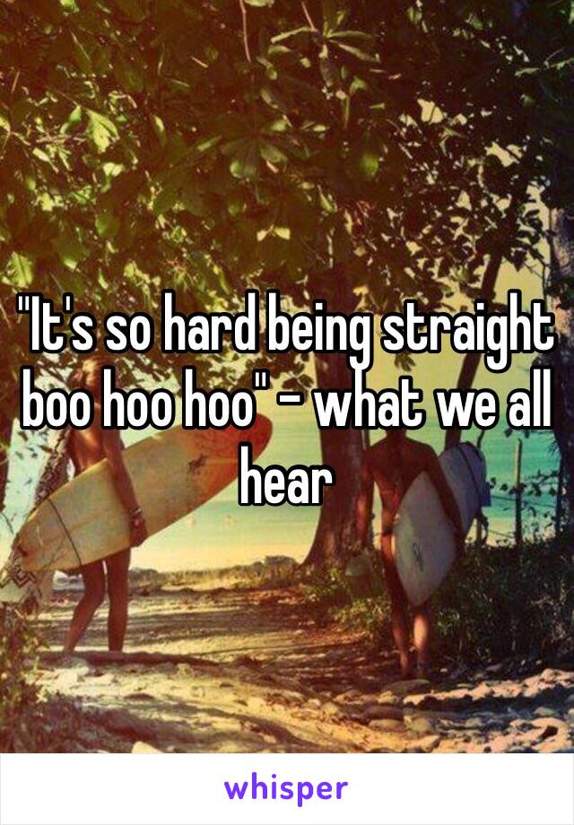 "It's so hard being straight boo hoo hoo" - what we all hear