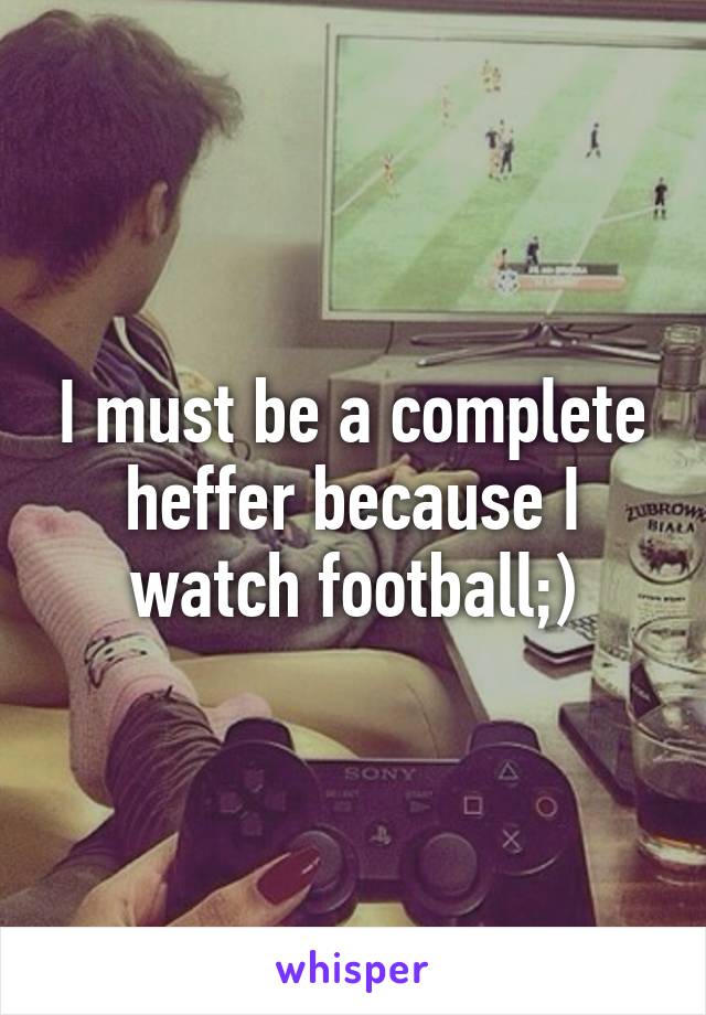 I must be a complete heffer because I watch football;)
