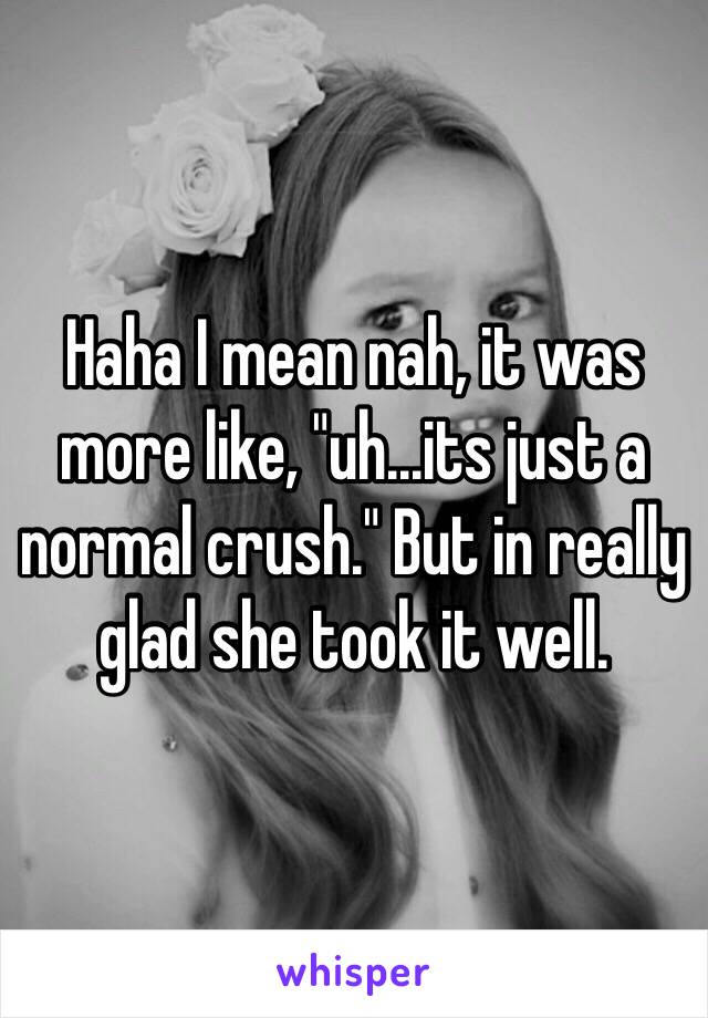 Haha I mean nah, it was more like, "uh...its just a normal crush." But in really glad she took it well.