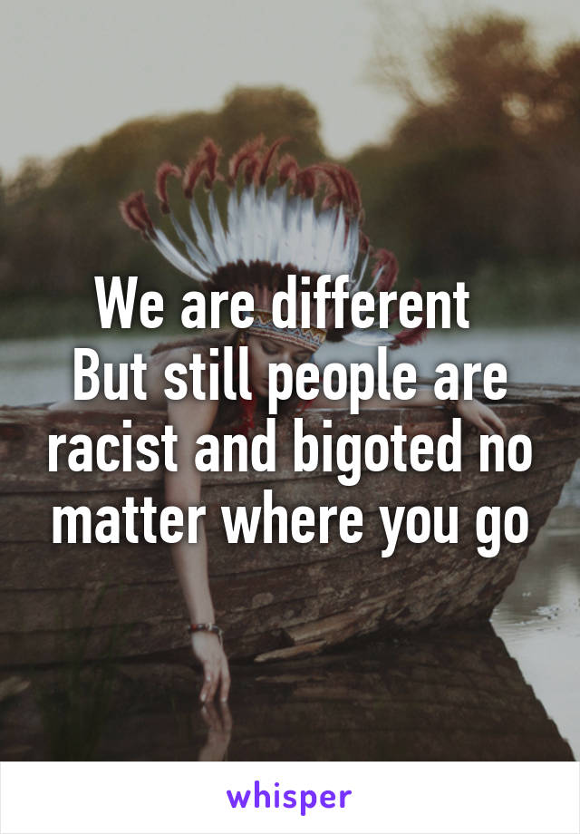 We are different 
But still people are racist and bigoted no matter where you go