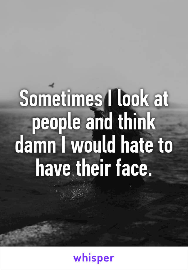Sometimes I look at people and think damn I would hate to have their face.