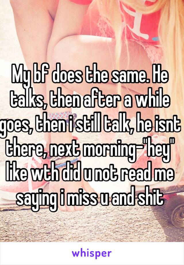 My bf does the same. He talks, then after a while goes, then i still talk, he isnt there, next morning-"hey" like wth did u not read me saying i miss u and shit
