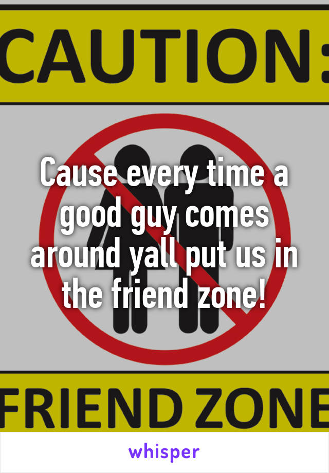 Cause every time a good guy comes around yall put us in the friend zone!