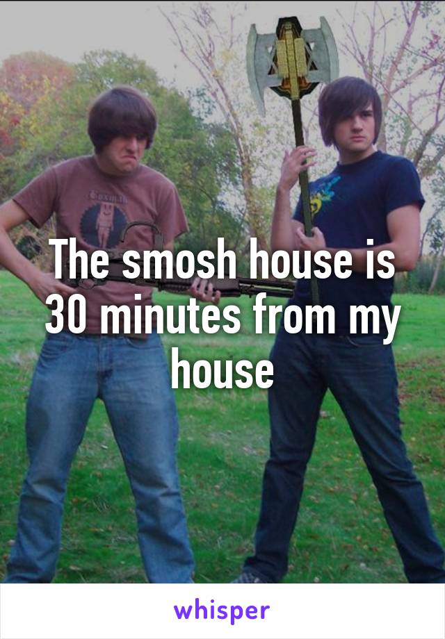 The smosh house is 30 minutes from my house