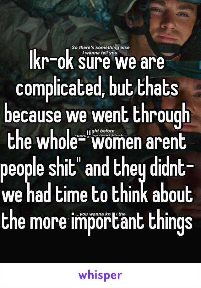 Ikr-ok sure we are complicated, but thats because we went through the whole-"women arent people shit" and they didnt-we had time to think about the more important things