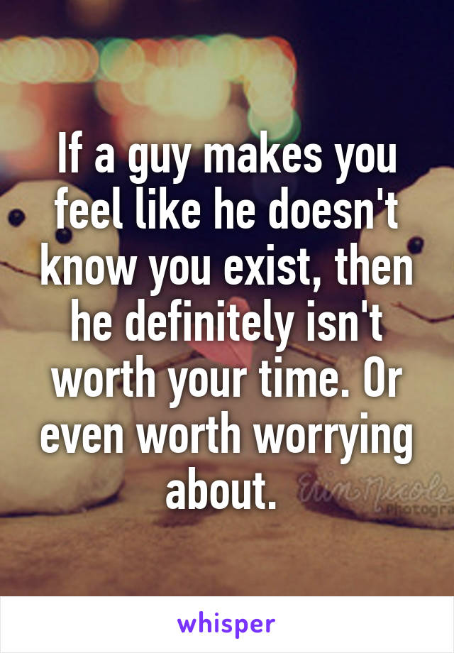 If a guy makes you feel like he doesn't know you exist, then he definitely isn't worth your time. Or even worth worrying about. 