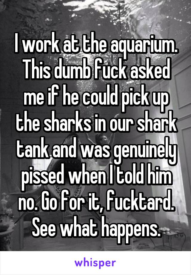 I work at the aquarium. This dumb fuck asked me if he could pick up the sharks in our shark tank and was genuinely pissed when I told him no. Go for it, fucktard. See what happens.