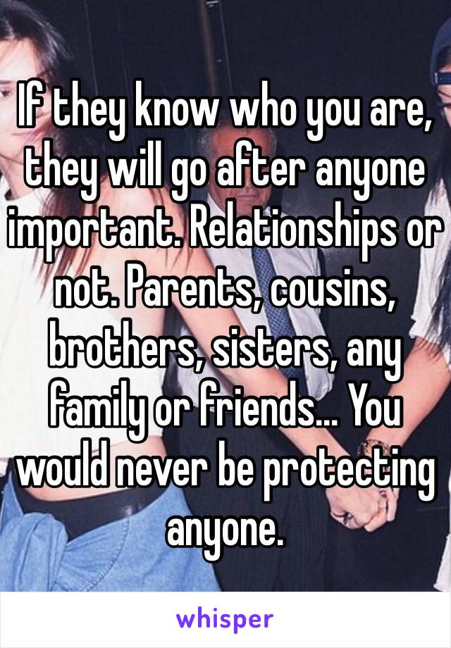 If they know who you are, they will go after anyone important. Relationships or not. Parents, cousins, brothers, sisters, any family or friends... You would never be protecting anyone.