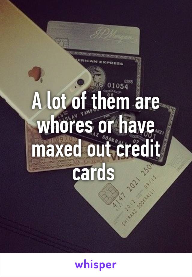 A lot of them are whores or have maxed out credit cards 
