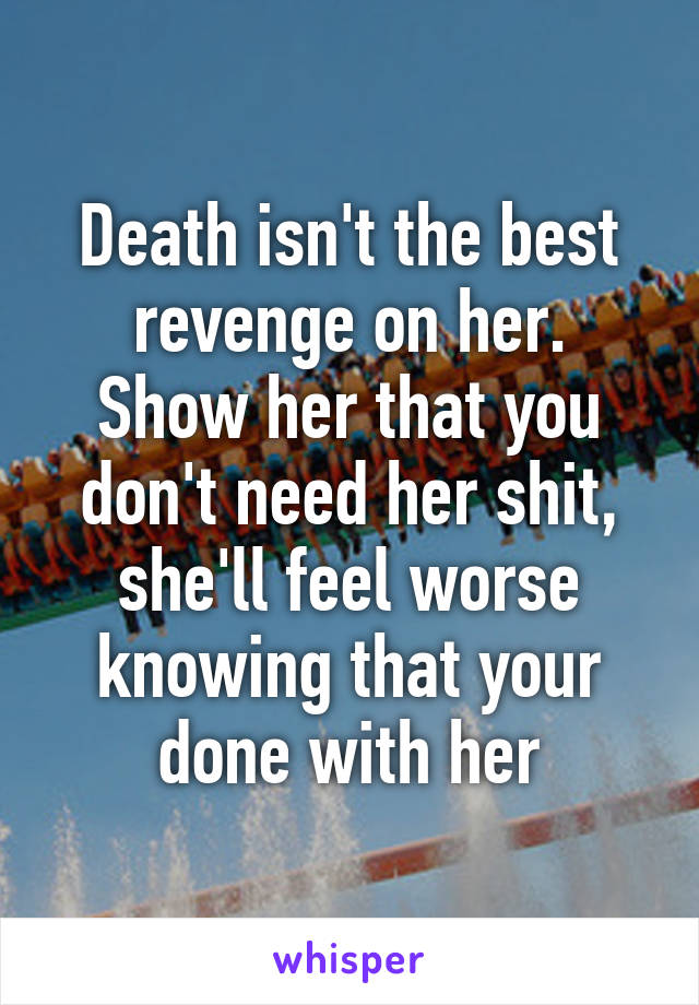 Death isn't the best revenge on her.
Show her that you don't need her shit, she'll feel worse knowing that your done with her