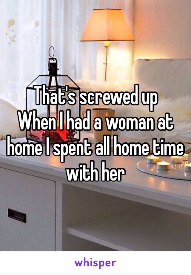 That's screwed up
When I had a woman at home I spent all home time with her