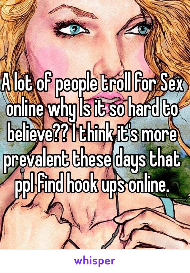 A lot of people troll for Sex online why Is it so hard to believe?? I think it's more prevalent these days that ppl find hook ups online. 