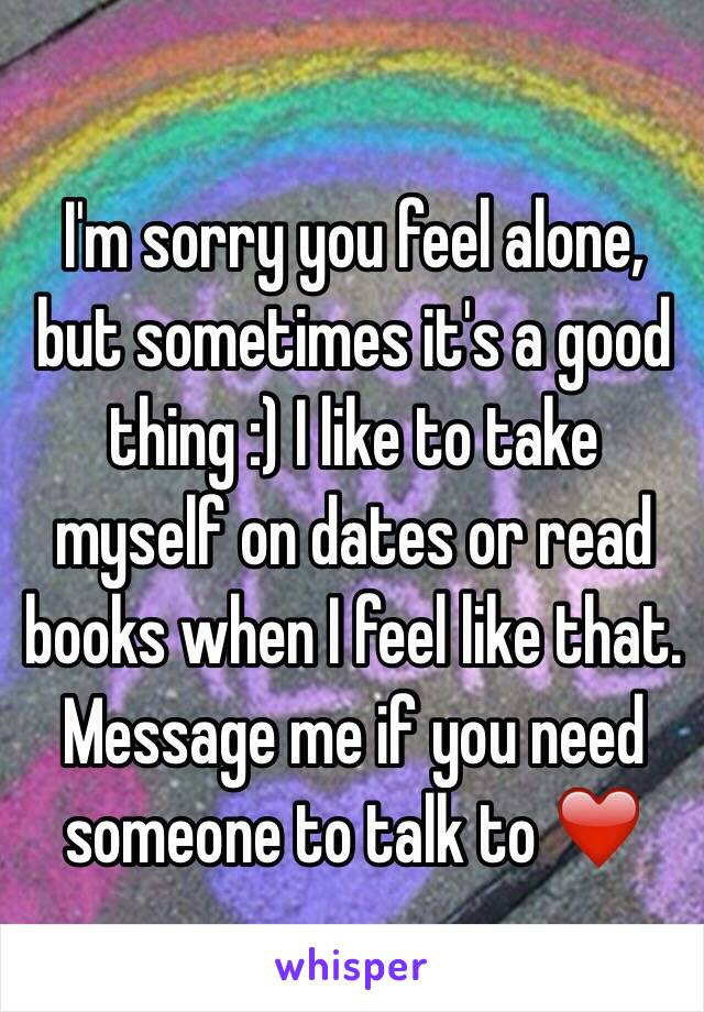 I'm sorry you feel alone, but sometimes it's a good thing :) I like to take myself on dates or read books when I feel like that. Message me if you need someone to talk to ❤️