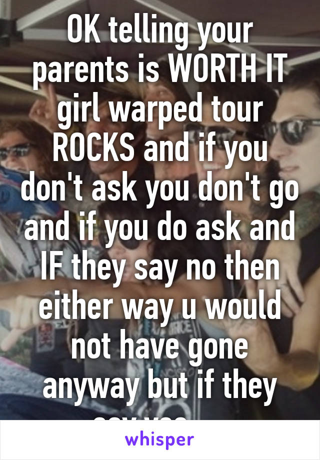 OK telling your parents is WORTH IT girl warped tour ROCKS and if you don't ask you don't go and if you do ask and IF they say no then either way u would not have gone anyway but if they say yes ... 