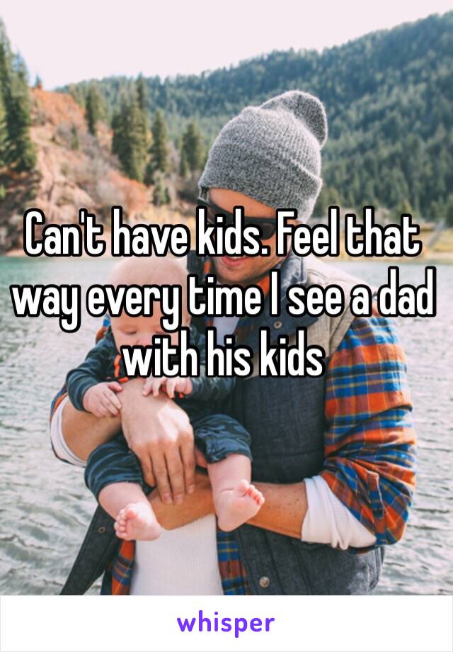 Can't have kids. Feel that way every time I see a dad with his kids