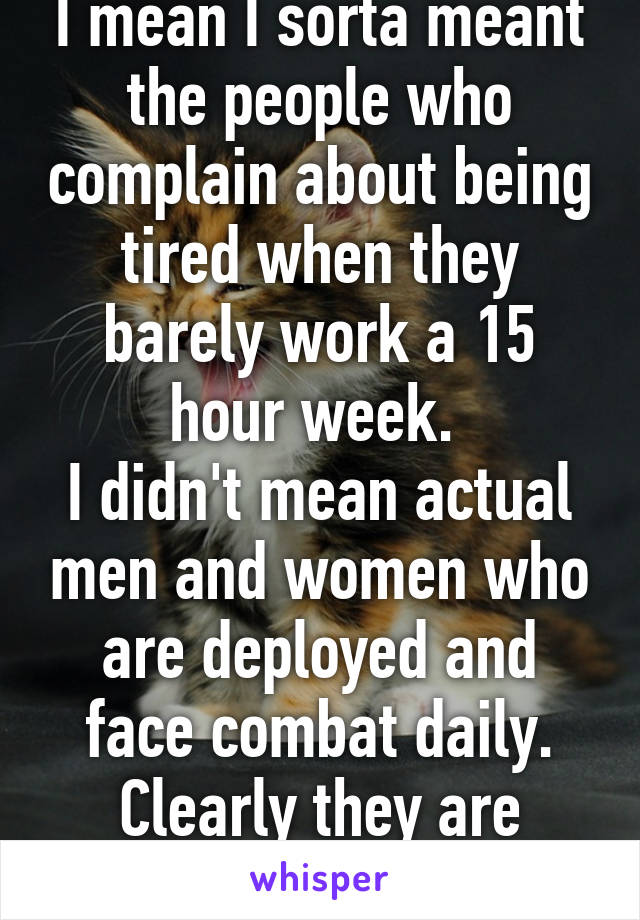 I mean I sorta meant the people who complain about being tired when they barely work a 15 hour week. 
I didn't mean actual men and women who are deployed and face combat daily. Clearly they are exhausted. 
