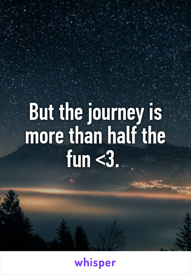 But the journey is more than half the fun <3. 