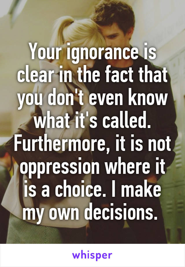 Your ignorance is clear in the fact that you don't even know what it's called. Furthermore, it is not oppression where it is a choice. I make my own decisions. 