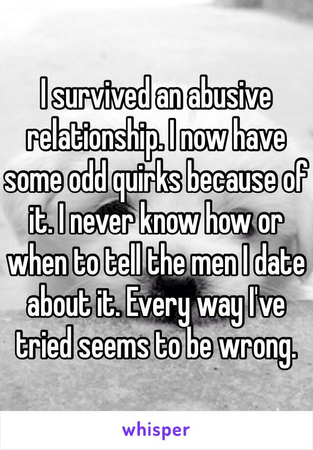 I survived an abusive relationship. I now have some odd quirks because of it. I never know how or when to tell the men I date about it. Every way I've tried seems to be wrong.